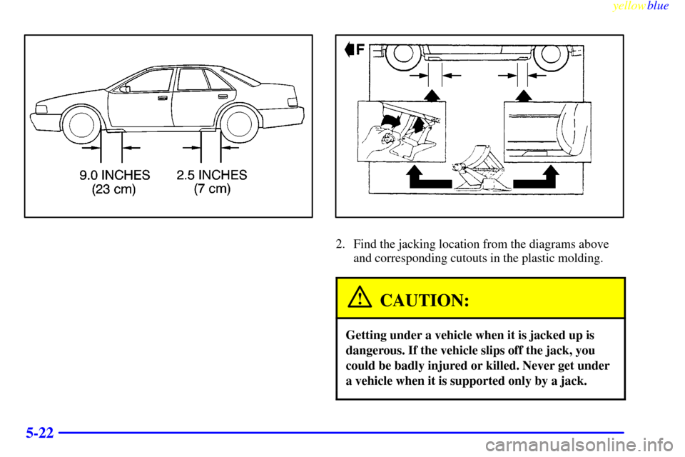 CADILLAC SEVILLE 1999 5.G Owners Manual yellowblue     
5-22
2. Find the jacking location from the diagrams above
and corresponding cutouts in the plastic molding.
CAUTION:
Getting under a vehicle when it is jacked up is
dangerous. If the v
