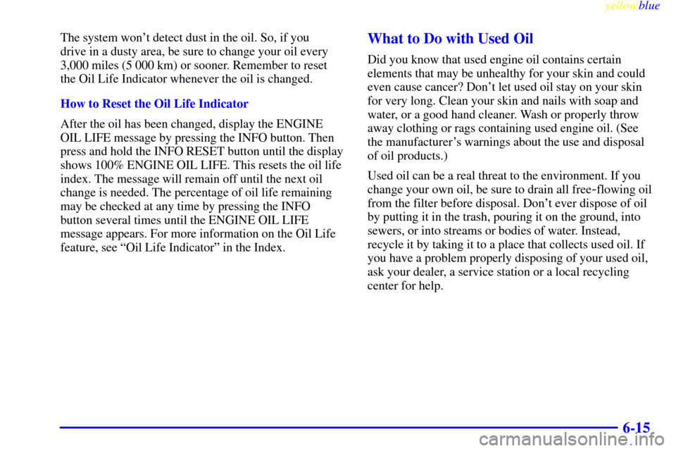 CADILLAC SEVILLE 1999 5.G Owners Manual yellowblue     
6-15
The system wont detect dust in the oil. So, if you 
drive in a dusty area, be sure to change your oil every
3,000 miles (5 000 km) or sooner. Remember to reset
the Oil Life Indic