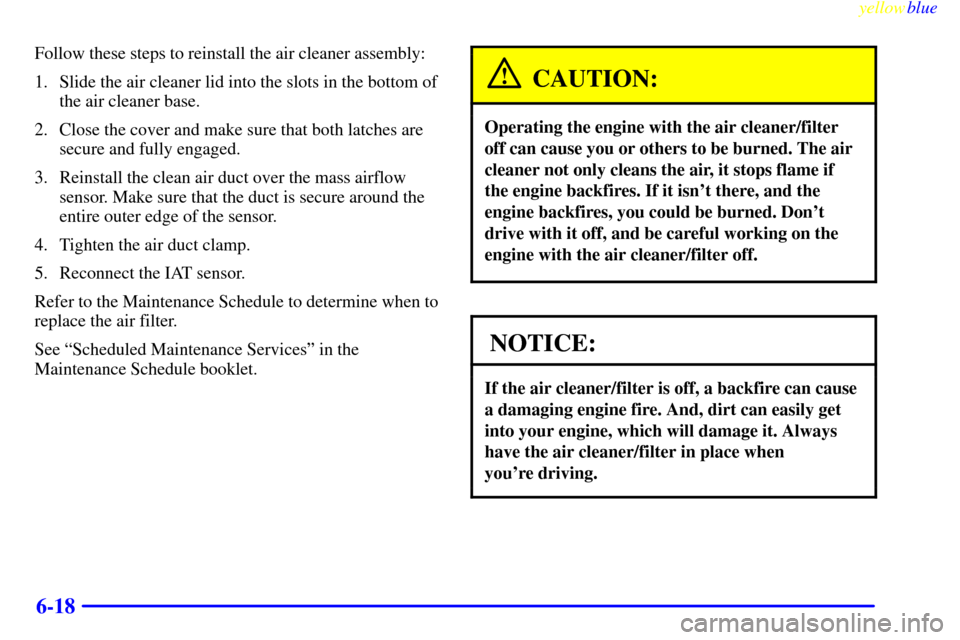CADILLAC SEVILLE 1999 5.G Owners Manual yellowblue     
6-18
Follow these steps to reinstall the air cleaner assembly:
1. Slide the air cleaner lid into the slots in the bottom of
the air cleaner base.
2. Close the cover and make sure that 