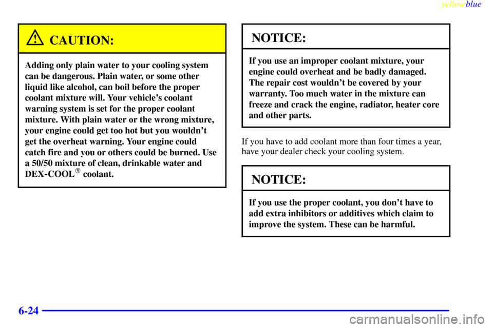 CADILLAC SEVILLE 1999 5.G Owners Manual yellowblue     
6-24
CAUTION:
Adding only plain water to your cooling system
can be dangerous. Plain water, or some other
liquid like alcohol, can boil before the proper
coolant mixture will. Your veh