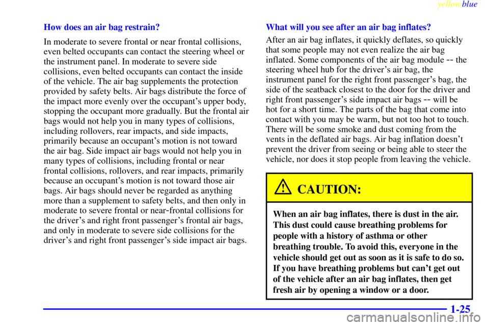 CADILLAC SEVILLE 1999 5.G Owners Guide yellowblue
1-25
How does an air bag restrain?
In moderate to severe frontal or near frontal collisions,
even belted occupants can contact the steering wheel or
the instrument panel. In moderate t CADILLAC SEVILLE 1999 5.G Owners Guide yellowblue
1-25
How does an air bag restrain?
In moderate to severe frontal or near frontal collisions,
even belted occupants can contact the steering wheel or
the instrument panel. In moderate t
