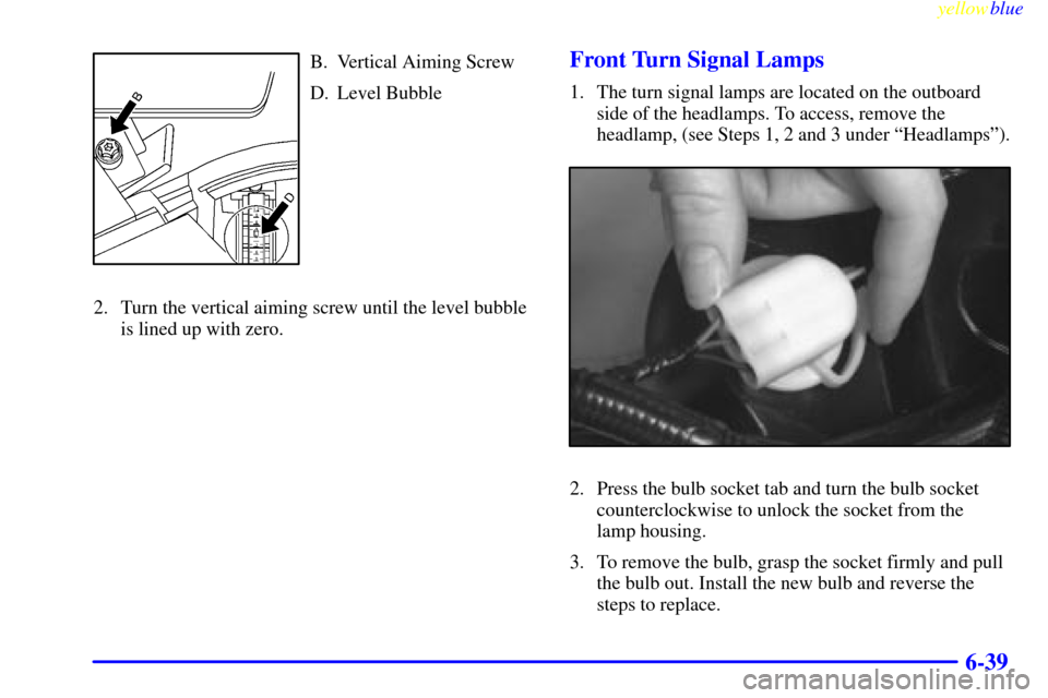 CADILLAC SEVILLE 1999 5.G Owners Manual yellowblue     
6-39
B. Vertical Aiming Screw
D. Level Bubble
2. Turn the vertical aiming screw until the level bubble
is lined up with zero.Front Turn Signal Lamps
1. The turn signal lamps are locate