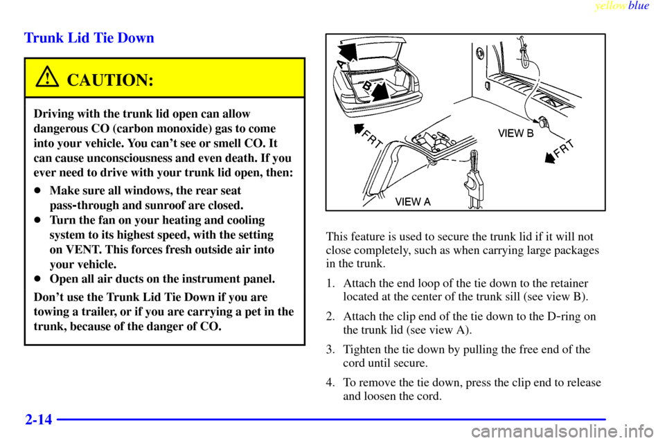 CADILLAC SEVILLE 1999 5.G Repair Manual yellowblue
2-14 Trunk Lid Tie Down
CAUTION:
Driving with the trunk lid open can allow
dangerous CO (carbon monoxide) gas to come
into your vehicle. You cant see or smell CO. It
can cause unconsc CADILLAC SEVILLE 1999 5.G Repair Manual yellowblue
2-14 Trunk Lid Tie Down
CAUTION:
Driving with the trunk lid open can allow
dangerous CO (carbon monoxide) gas to come
into your vehicle. You cant see or smell CO. It
can cause unconsc