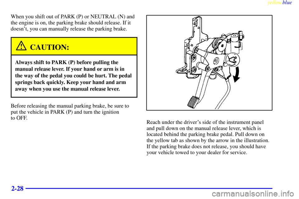 CADILLAC SEVILLE 1999 5.G Manual PDF yellowblue     
2-28
When you shift out of PARK (P) or NEUTRAL (N) and
the engine is on, the parking brake should release. If it
doesnt, you can manually release the parking brake.
CAUTION:
Always sh
