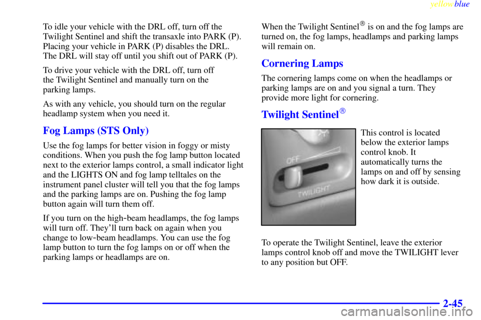 CADILLAC SEVILLE 1999 5.G Owners Manual yellowblue     
2-45
To idle your vehicle with the DRL off, turn off the
Twilight Sentinel and shift the transaxle into PARK (P).
Placing your vehicle in PARK (P) disables the DRL.
The DRL will stay o