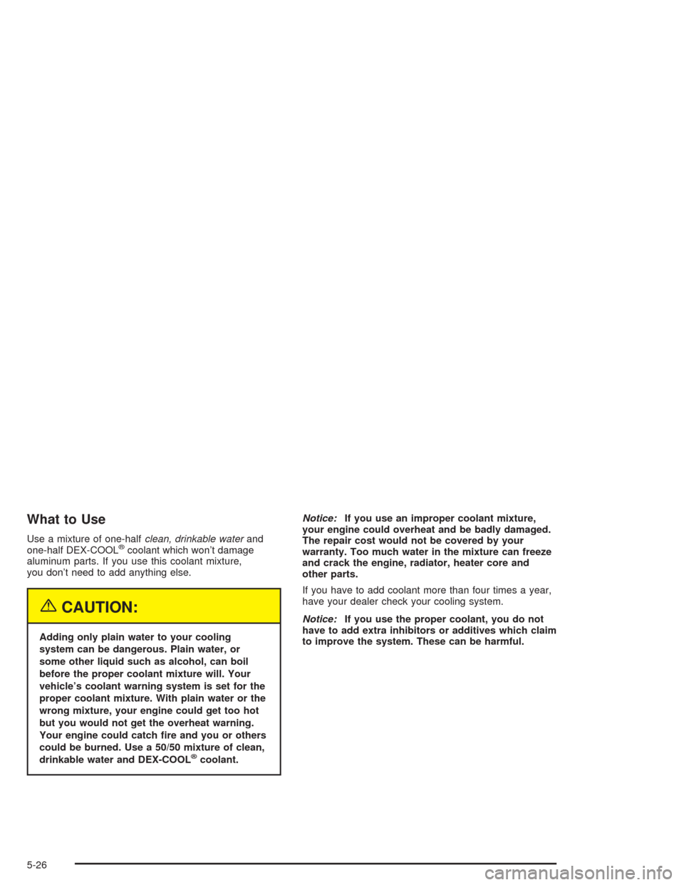 CADILLAC SRX 2004 1.G Owners Manual What to Use
Use a mixture of one-halfclean, drinkable waterand
one-half DEX-COOL®coolant which won’t damage
aluminum parts. If you use this coolant mixture,
you don’t need to add anything else.
{
