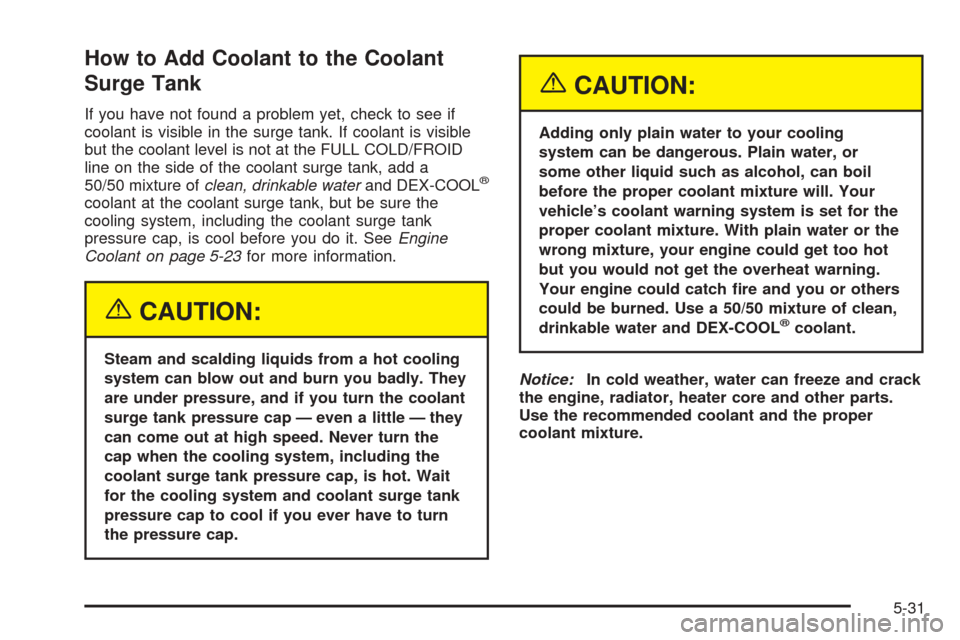 CADILLAC SRX 2005 1.G Owners Manual How to Add Coolant to the Coolant
Surge Tank
If you have not found a problem yet, check to see if
coolant is visible in the surge tank. If coolant is visible
but the coolant level is not at the FULL C CADILLAC SRX 2005 1.G Owners Manual How to Add Coolant to the Coolant
Surge Tank
If you have not found a problem yet, check to see if
coolant is visible in the surge tank. If coolant is visible
but the coolant level is not at the FULL C