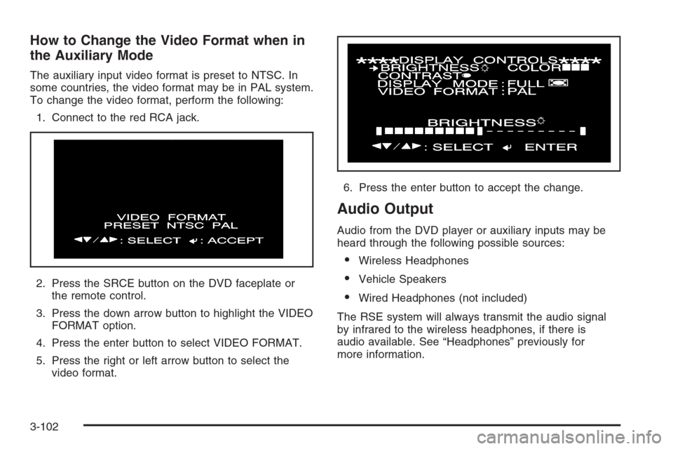 CADILLAC SRX 2006 1.G User Guide How to Change the Video Format when in
the Auxiliary Mode
The auxiliary input video format is preset to NTSC. In
some countries, the video format may be in PAL system.
To change the video format, perf CADILLAC SRX 2006 1.G User Guide How to Change the Video Format when in
the Auxiliary Mode
The auxiliary input video format is preset to NTSC. In
some countries, the video format may be in PAL system.
To change the video format, perf