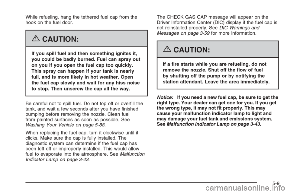 CADILLAC SRX 2006 1.G Owners Manual While refueling, hang the tethered fuel cap from the
hook on the fuel door.
{CAUTION:
If you spill fuel and then something ignites it,
you could be badly burned. Fuel can spray out
on you if you open 