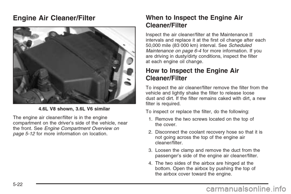 CADILLAC SRX 2006 1.G Owners Manual Engine Air Cleaner/Filter
The engine air cleaner/�lter is in the engine
compartment on the driver’s side of the vehicle, near
the front. SeeEngine Compartment Overview on
page 5-12for more informati