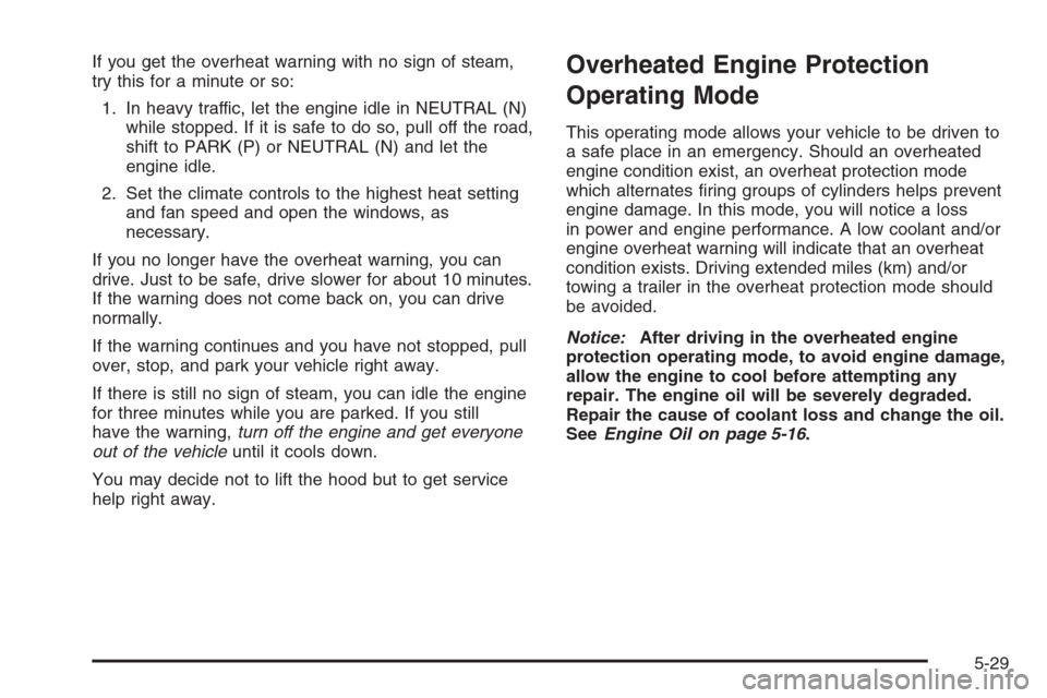 CADILLAC SRX 2006 1.G Owners Manual If you get the overheat warning with no sign of steam,
try this for a minute or so:
1. In heavy traffic, let the engine idle in NEUTRAL (N)
while stopped. If it is safe to do so, pull off the road,
sh