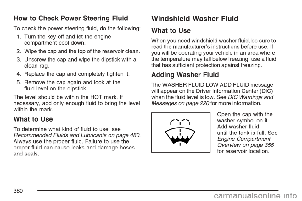 CADILLAC SRX 2007 1.G Owners Guide How to Check Power Steering Fluid
To check the power steering �uid, do the following:
1. Turn the key off and let the engine
compartment cool down.
2. Wipe the cap and the top of the reservoir clean.
