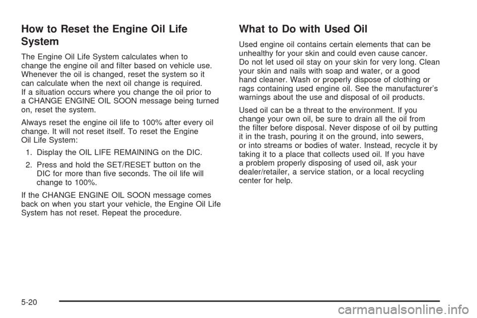 CADILLAC SRX 2008 1.G Repair Manual How to Reset the Engine Oil Life
System
The Engine Oil Life System calculates when to
change the engine oil and �lter based on vehicle use.
Whenever the oil is changed, reset the system so it
can calc
