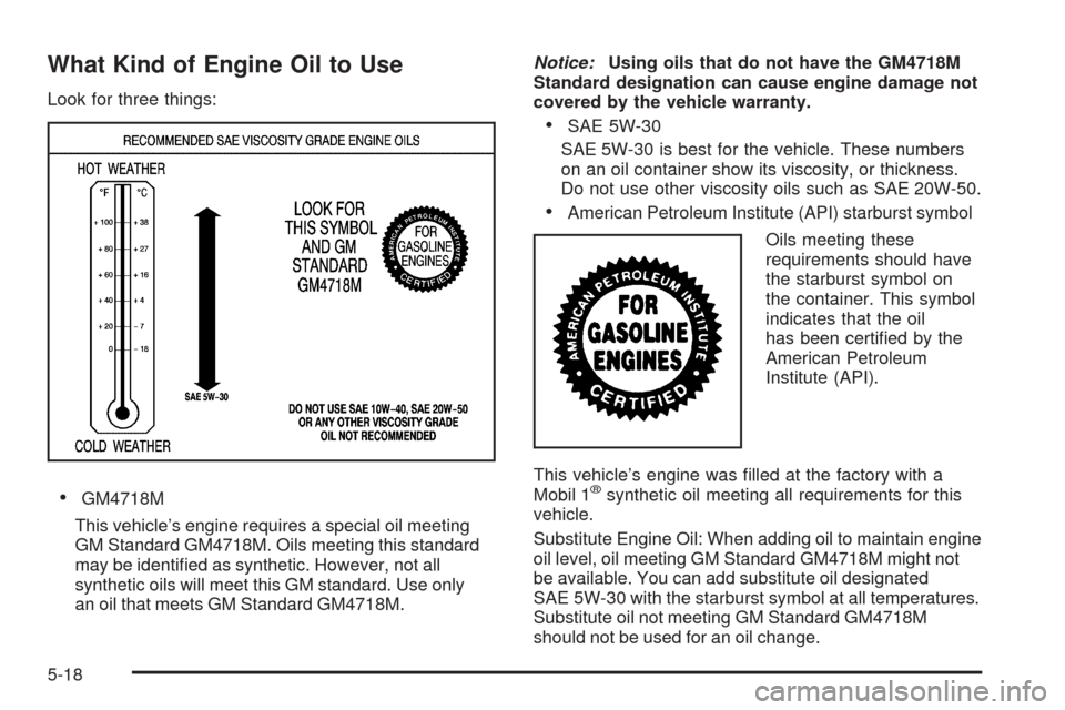 CADILLAC SRX 2009 1.G Owners Manual What Kind of Engine Oil to Use
Look for three things:
GM4718M
This vehicle’s engine requires a special oil meeting
GM Standard GM4718M. Oils meeting this standard
may be identi�ed as synthetic. Howe