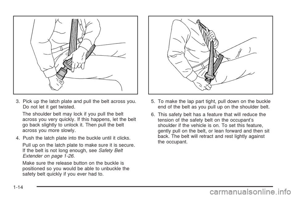 CADILLAC STS 2005 1.G Owners Manual 3. Pick up the latch plate and pull the belt across you.
Do not let it get twisted.
The shoulder belt may lock if you pull the belt
across you very quickly. If this happens, let the belt
go back sligh