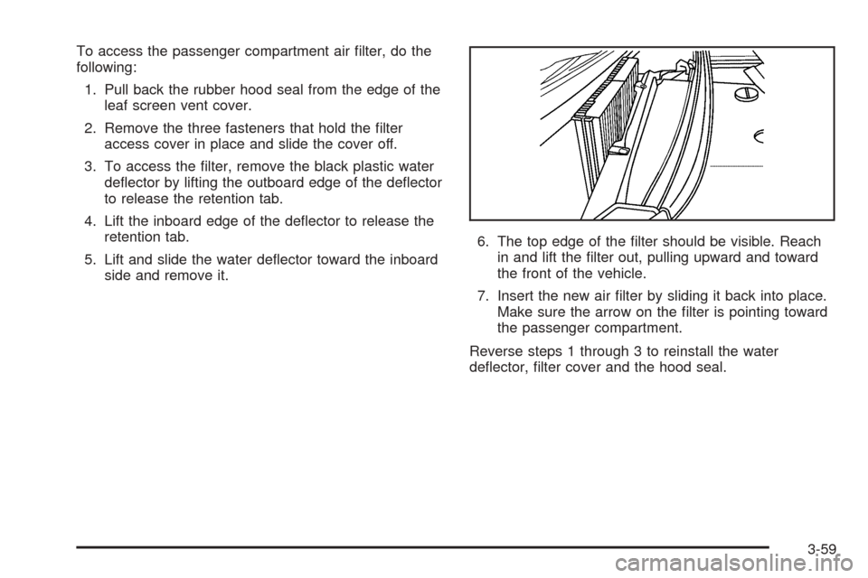 CADILLAC STS 2005 1.G Owners Manual To access the passenger compartment air �lter, do the
following:
1. Pull back the rubber hood seal from the edge of the
leaf screen vent cover.
2. Remove the three fasteners that hold the �lter
access