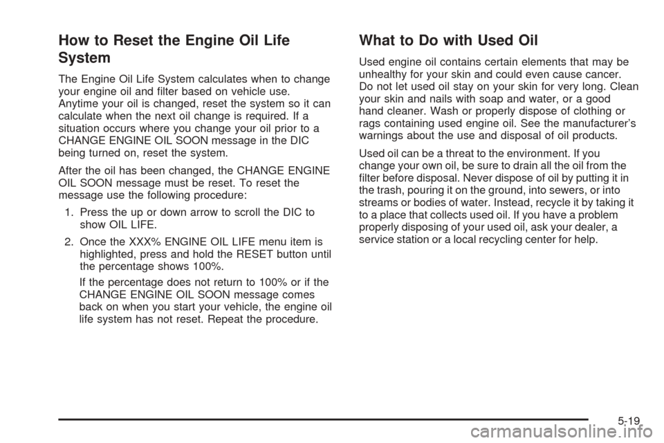 CADILLAC STS 2005 1.G Owners Manual How to Reset the Engine Oil Life
System
The Engine Oil Life System calculates when to change
your engine oil and �lter based on vehicle use.
Anytime your oil is changed, reset the system so it can
cal