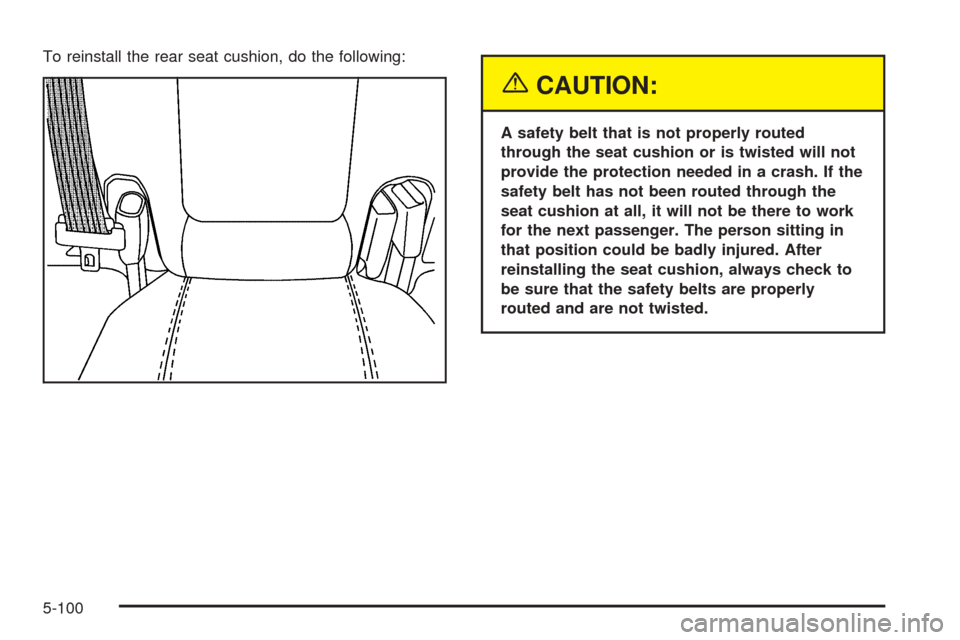 CADILLAC STS 2005 1.G Owners Manual To reinstall the rear seat cushion, do the following:
{CAUTION:
A safety belt that is not properly routed
through the seat cushion or is twisted will not
provide the protection needed in a crash. If t