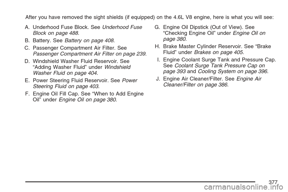 CADILLAC STS 2007 1.G Owners Manual After you have removed the sight shields (if equipped) on the 4.6L V8 engine, here is what you will see:
A. Underhood Fuse Block. SeeUnderhood Fuse
Block on page 488.
B. Battery. SeeBattery on page 40