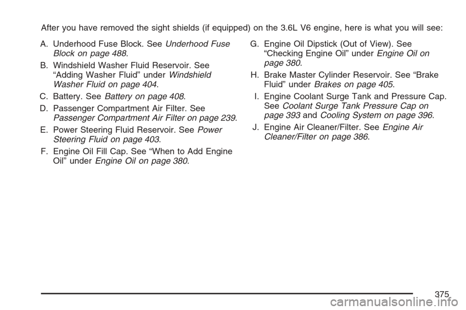 CADILLAC STS V 2007 1.G Owners Manual After you have removed the sight shields (if equipped) on the 3.6L V6 engine, here is what you will see:
A. Underhood Fuse Block. SeeUnderhood Fuse
Block on page 488.
B. Windshield Washer Fluid Reserv