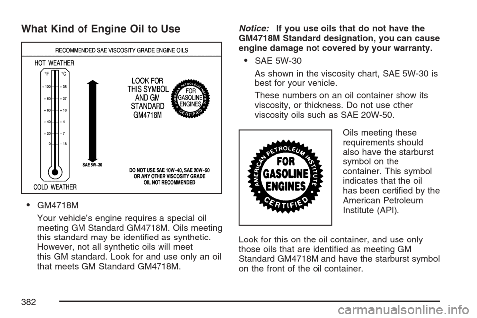 CADILLAC STS V 2007 1.G Manual Online What Kind of Engine Oil to Use
GM4718M
Your vehicle’s engine requires a special oil
meeting GM Standard GM4718M. Oils meeting
this standard may be identi�ed as synthetic.
However, not all synthetic