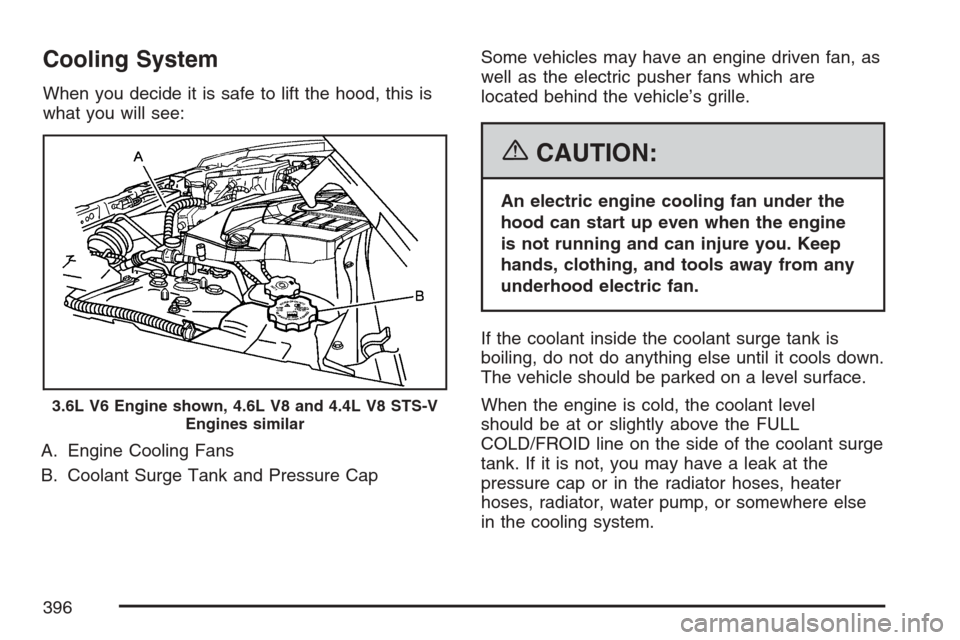 CADILLAC STS V 2007 1.G Owners Manual Cooling System
When you decide it is safe to lift the hood, this is
what you will see:
A. Engine Cooling Fans
B. Coolant Surge Tank and Pressure CapSome vehicles may have an engine driven fan, as
well CADILLAC STS V 2007 1.G Owners Manual Cooling System
When you decide it is safe to lift the hood, this is
what you will see:
A. Engine Cooling Fans
B. Coolant Surge Tank and Pressure CapSome vehicles may have an engine driven fan, as
well