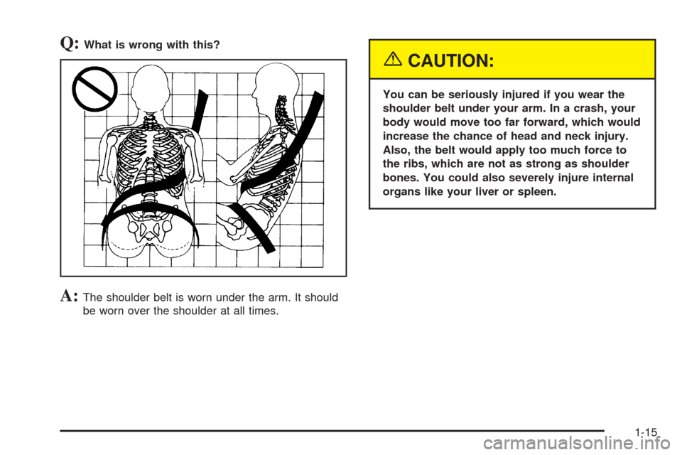 CADILLAC XLR 2005 1.G Owners Manual Q:What is wrong with this?
A:The shoulder belt is worn under the arm. It should
be worn over the shoulder at all times.
{CAUTION:
You can be seriously injured if you wear the
shoulder belt under your 