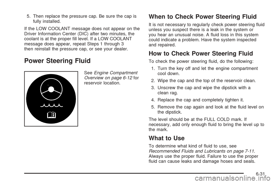 CADILLAC XLR 2005 1.G Owners Manual 5. Then replace the pressure cap. Be sure the cap is
fully installed.
If the LOW COOLANT message does not appear on the
Driver Information Center (DIC) after two minutes, the
coolant is at the proper 