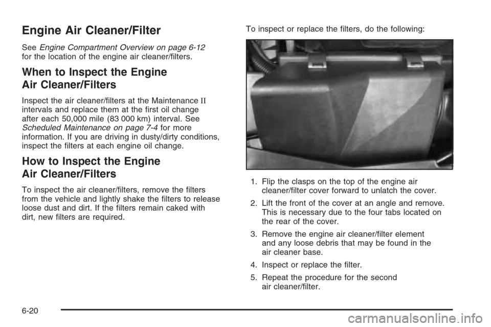 CADILLAC XLR 2006 1.G Owners Manual Engine Air Cleaner/Filter
SeeEngine Compartment Overview on page 6-12
for the location of the engine air cleaner/�lters.
When to Inspect the Engine
Air Cleaner/Filters
Inspect the air cleaner/�lters a