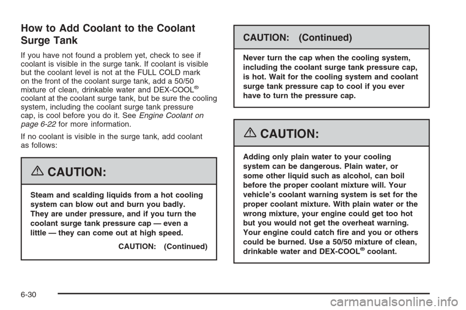 CADILLAC XLR 2006 1.G Owners Manual How to Add Coolant to the Coolant
Surge Tank
If you have not found a problem yet, check to see if
coolant is visible in the surge tank. If coolant is visible
but the coolant level is not at the FULL C CADILLAC XLR 2006 1.G Owners Manual How to Add Coolant to the Coolant
Surge Tank
If you have not found a problem yet, check to see if
coolant is visible in the surge tank. If coolant is visible
but the coolant level is not at the FULL C