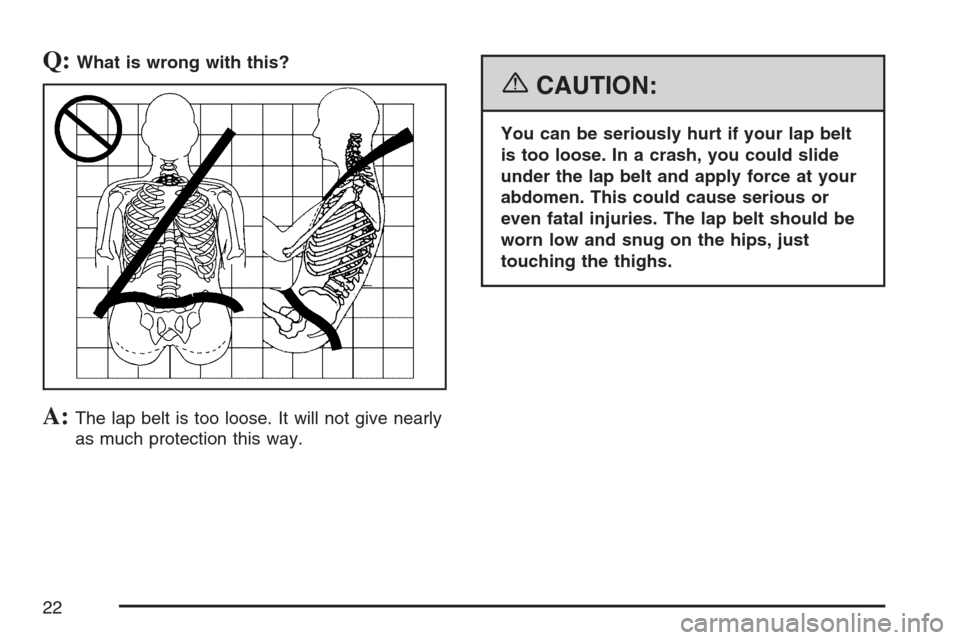 CADILLAC XLR 2007 1.G Owners Manual Q:What is wrong with this?
A:The lap belt is too loose. It will not give nearly
as much protection this way.
{CAUTION:
You can be seriously hurt if your lap belt
is too loose. In a crash, you could sl