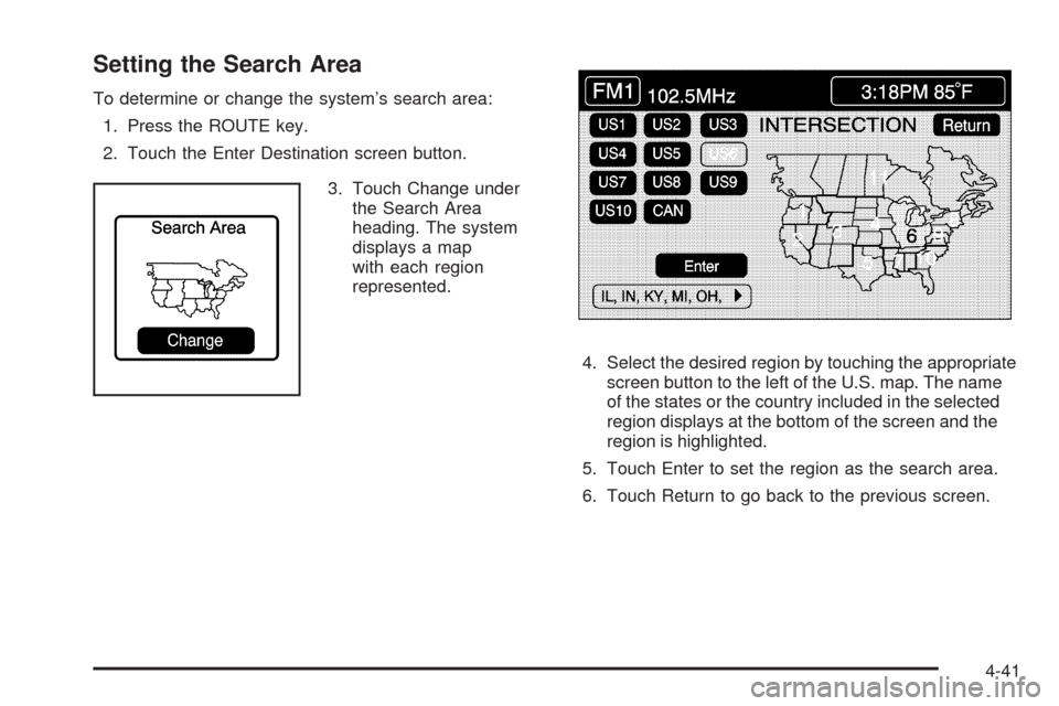CADILLAC XLR 2009 1.G Owners Manual Setting the Search Area
To determine or change the system’s search area:
1. Press the ROUTE key.
2. Touch the Enter Destination screen button.
3. Touch Change under
the Search Area
heading. The syst CADILLAC XLR 2009 1.G Owners Manual Setting the Search Area
To determine or change the system’s search area:
1. Press the ROUTE key.
2. Touch the Enter Destination screen button.
3. Touch Change under
the Search Area
heading. The syst