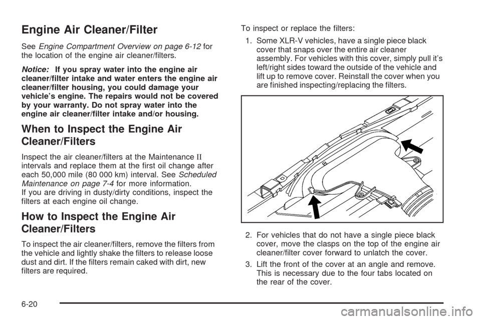 CADILLAC XLR 2009 1.G Owners Manual Engine Air Cleaner/Filter
SeeEngine Compartment Overview on page 6-12for
the location of the engine air cleaner/�lters.
Notice:If you spray water into the engine air
cleaner/�lter intake and water ent