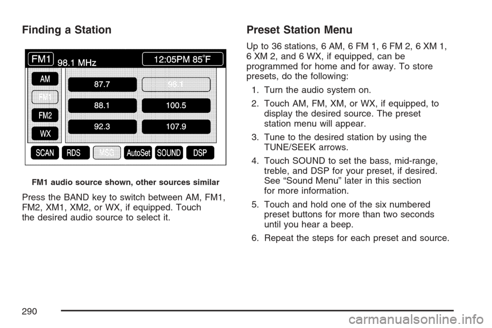 CADILLAC XLR V 2007 1.G Owners Manual Finding a Station
Press the BAND key to switch between AM, FM1,
FM2, XM1, XM2, or WX, if equipped. Touch
the desired audio source to select it.
Preset Station Menu
Up to 36 stations, 6 AM, 6 FM 1, 6 F CADILLAC XLR V 2007 1.G Owners Manual Finding a Station
Press the BAND key to switch between AM, FM1,
FM2, XM1, XM2, or WX, if equipped. Touch
the desired audio source to select it.
Preset Station Menu
Up to 36 stations, 6 AM, 6 FM 1, 6 F
