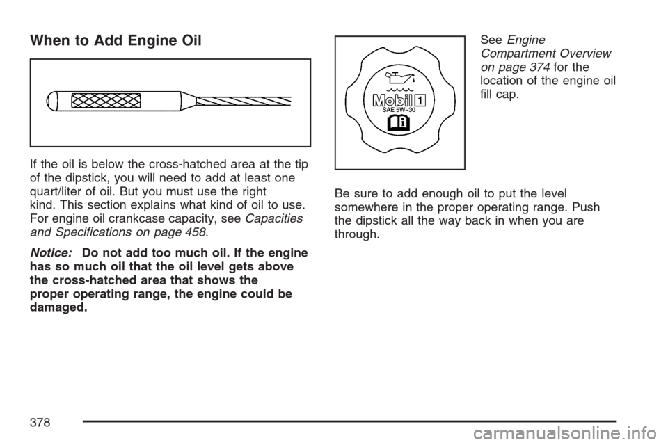 CADILLAC XLR V 2007 1.G Manual Online When to Add Engine Oil
If the oil is below the cross-hatched area at the tip
of the dipstick, you will need to add at least one
quart/liter of oil. But you must use the right
kind. This section explai
