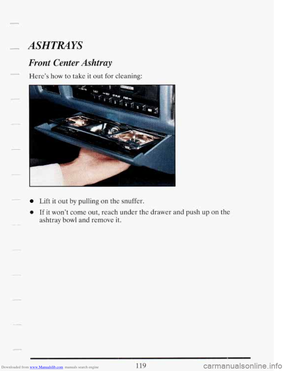 CADILLAC FLEETWOOD 1993 2.G Owners Manual Downloaded from www.Manualslib.com manuals search engine P- ASHTMYS
Front Center Ashtray
Here’s how to take it out for cleaning:
Lift it out by pulling on the snuffer.
0 If it won’t CADILLAC FLEETWOOD 1993 2.G Owners Manual Downloaded from www.Manualslib.com manuals search engine P- ASHTMYS
Front Center Ashtray
Here’s how to take it out for cleaning:
Lift it out by pulling on the snuffer.
0 If it won’t