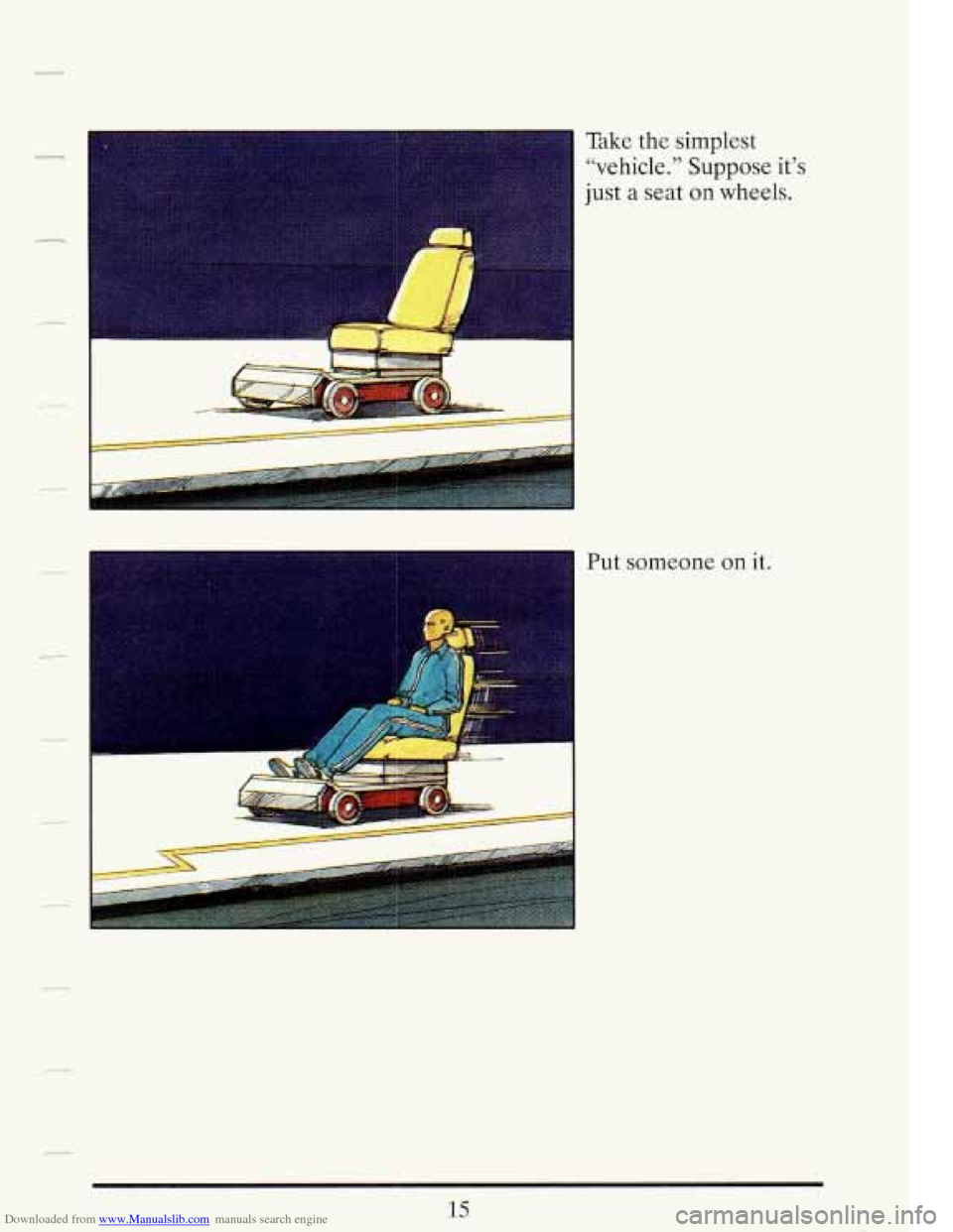 CADILLAC FLEETWOOD 1993 2.G Owners Manual Downloaded from www.Manualslib.com manuals search engine -I
Take the simplest
“vehicle.” Suppose it’s
just a seat on wheels.
- Put someone on it.
15 CADILLAC FLEETWOOD 1993 2.G Owners Manual Downloaded from www.Manualslib.com manuals search engine -I
Take the simplest
“vehicle.” Suppose it’s
just a seat on wheels.
- Put someone on it.
15