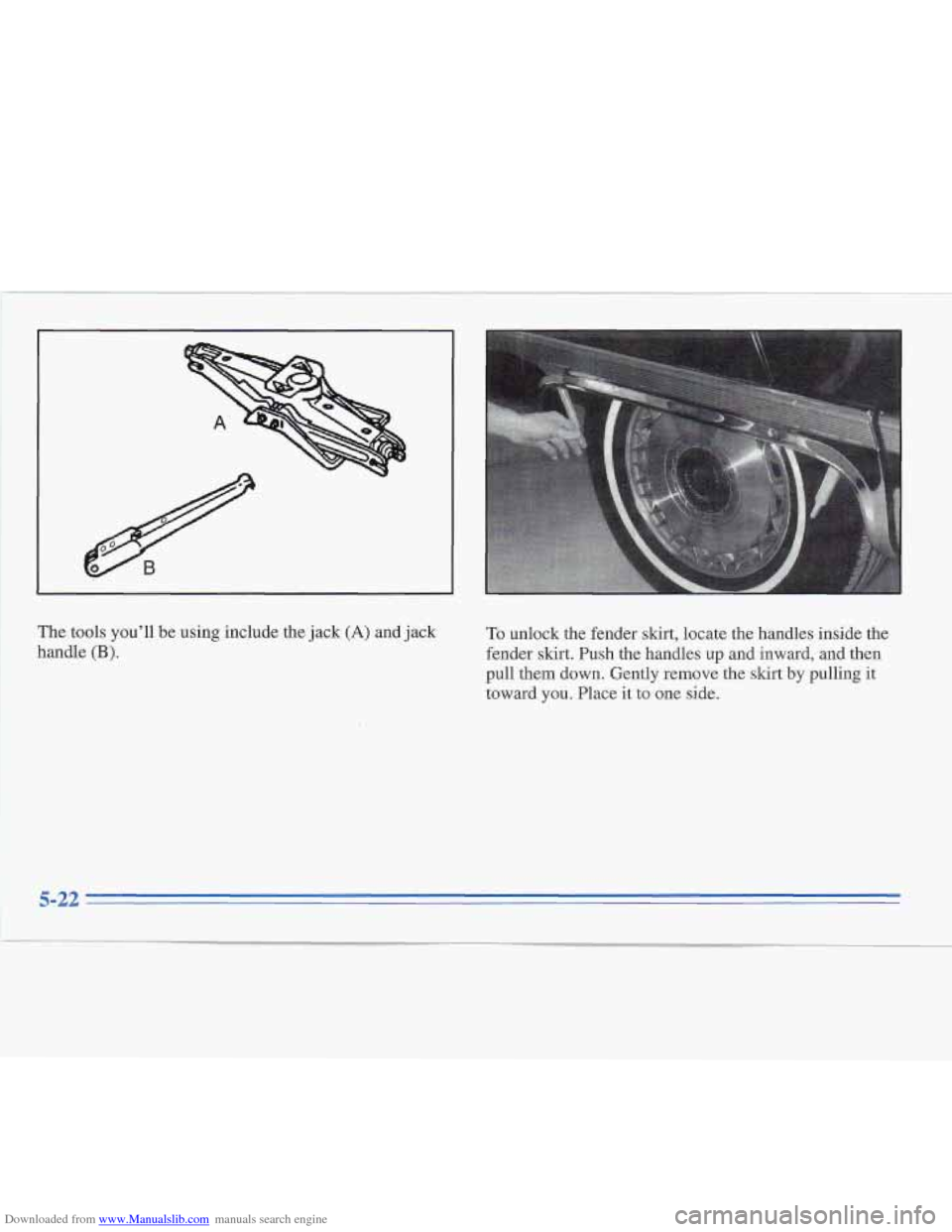 CADILLAC FLEETWOOD 1995 2.G Owners Manual Downloaded from www.Manualslib.com manuals search engine I I 
The tools youll  be using  include  the jack (A) and  jack 
handle 
(B). 
To  unlock the fender skirt, locate  the handles inside the 
fe