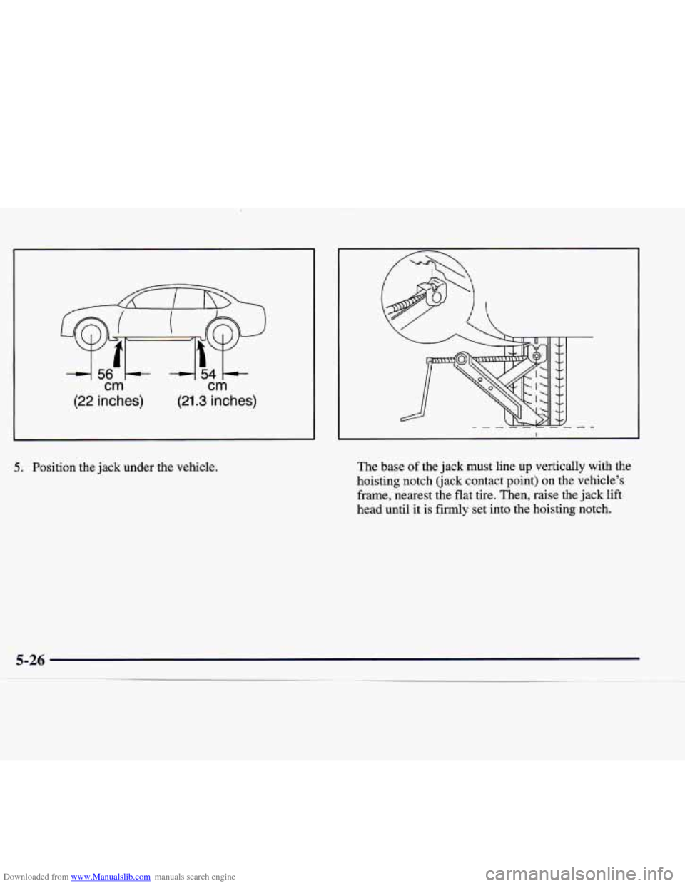 CADILLAC CATERA 1998 1.G Owners Manual Downloaded from www.Manualslib.com manuals search engine cm. cm 
(22 inches) (21.3 inches) 
5. Position  the jack under  the  vehicle.  The 
base of the jack  must  line  up  vertically  with  the 
ho