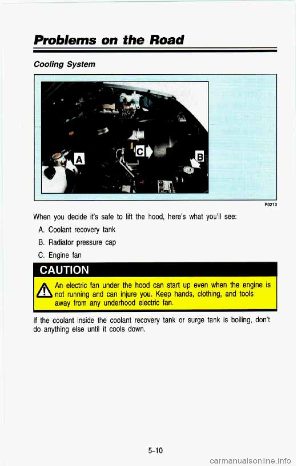 CHEVROLET BLAZER 1993 Owners Manual Cooling System
.i
I
PO21 0
When you decide its safe to lift the hood, heres what youl\
l see:
A. Coolant recovery tank
B. Radiator pressure cap
C. Engine fan
A
An electri CHEVROLET BLAZER 1993 Owners Manual Cooling System
.i
I
PO21 0
When you decide its safe to lift the hood, heres what youl\
l see:
A. Coolant recovery tank
B. Radiator pressure cap
C. Engine fan
A
An electri