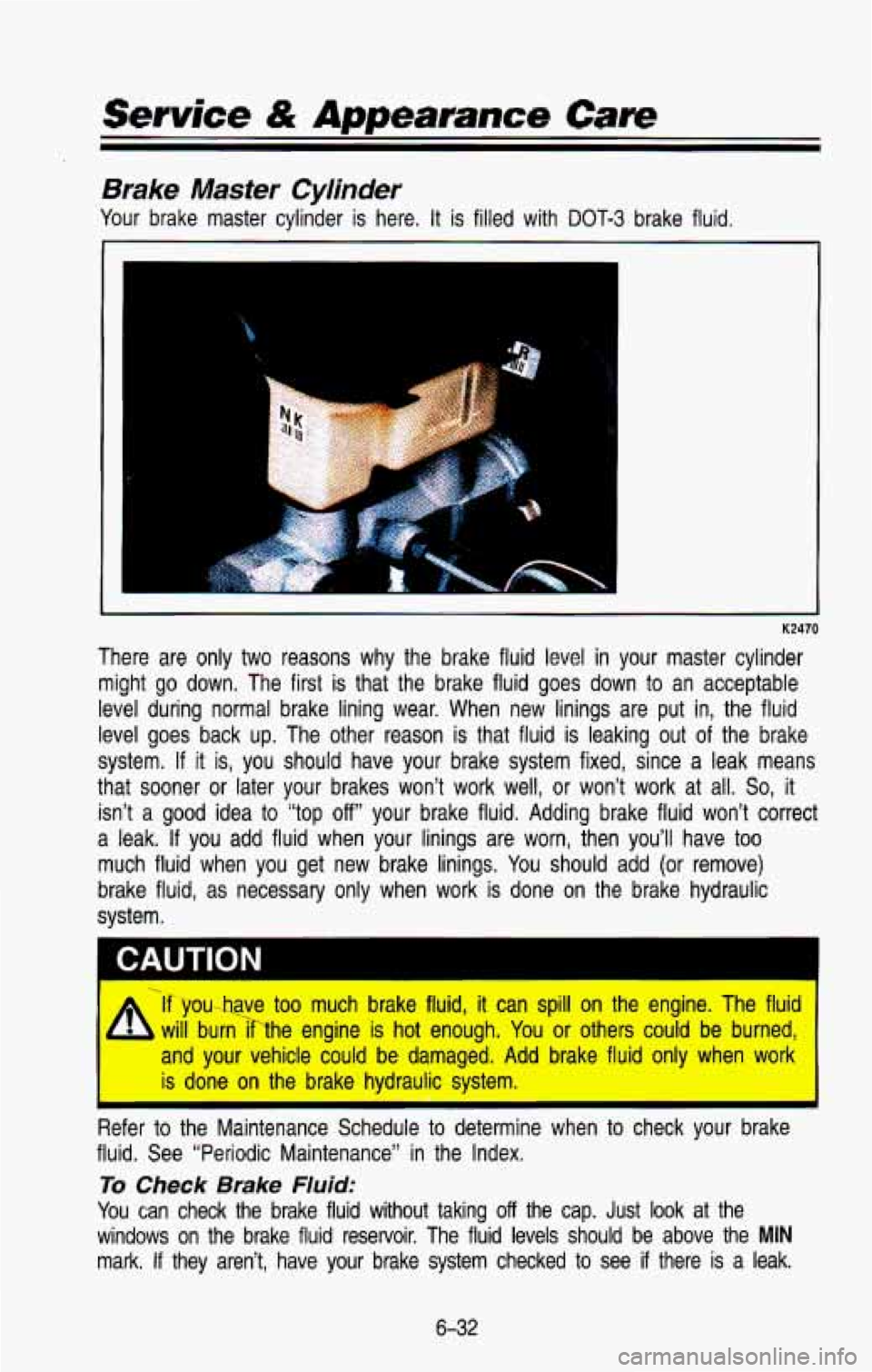 CHEVROLET BLAZER 1993 Owners Manual Service & Appearance Care
Brake Master Cylinder
Your brake master cylinder is here. It is filled with DOT-3 brake fluid.
P
K2470
There are only two reasons why the brake fluid lev CHEVROLET BLAZER 1993 Owners Manual Service & Appearance Care
Brake Master Cylinder
Your brake master cylinder is here. It is filled with DOT-3 brake fluid.
P
K2470
There are only two reasons why the brake fluid lev