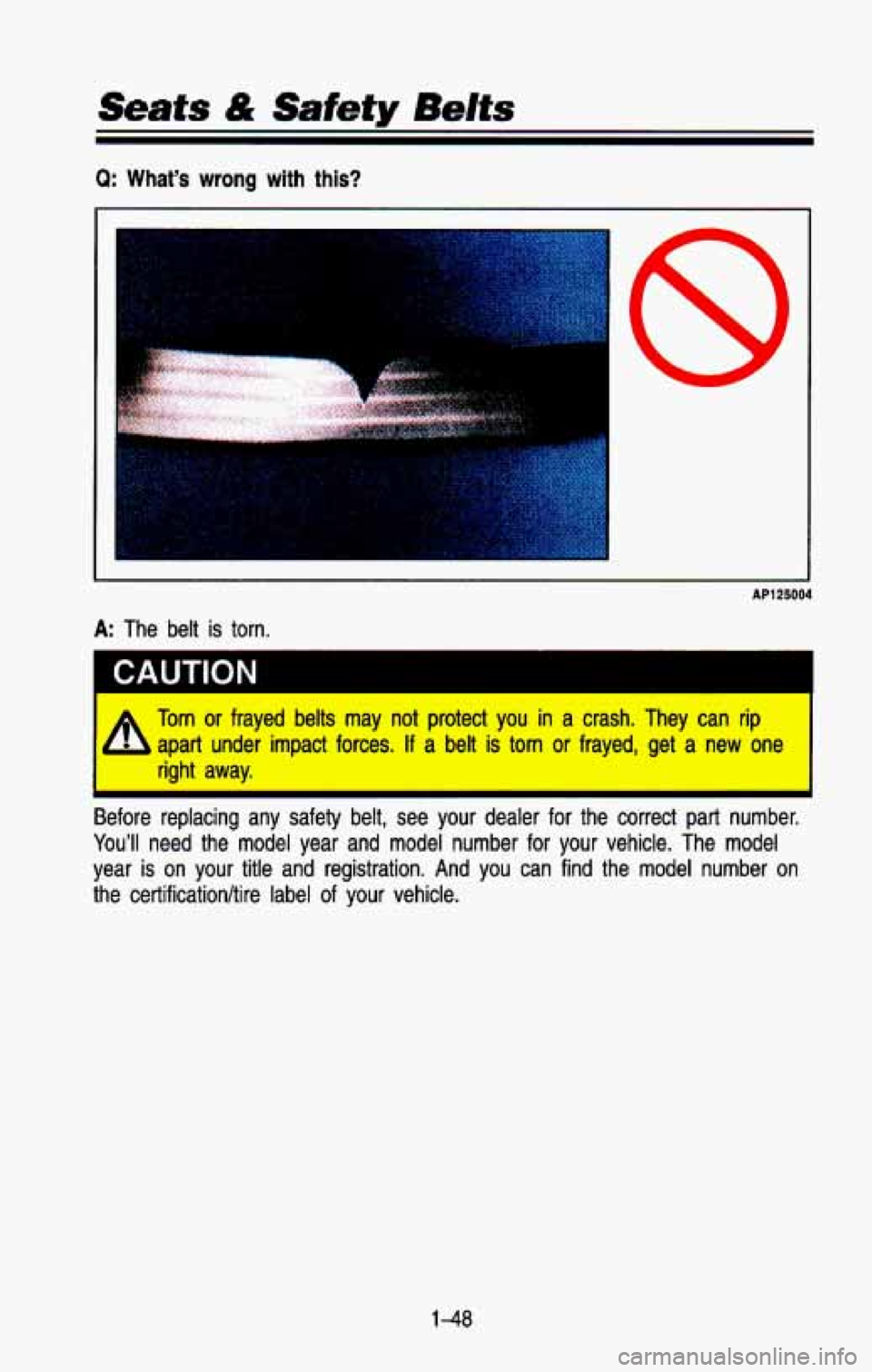 CHEVROLET BLAZER 1993 Repair Manual Seats & Safety Bdts
Q: What’s wrong with this?
c
AP125004
A: The belt is torn.
CAUTION I
=L Torn or frayed belts may not protect you in a crash. They can rip
- apart under impact forces CHEVROLET BLAZER 1993 Repair Manual Seats & Safety Bdts
Q: What’s wrong with this?
c
AP125004
A: The belt is torn.
CAUTION I
=L Torn or frayed belts may not protect you in a crash. They can rip
- apart under impact forces