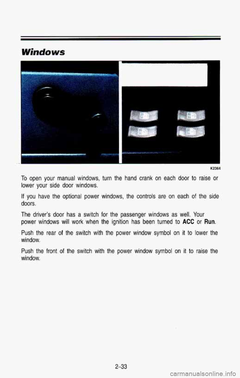 CHEVROLET BLAZER 1993 Owners Manual K2364
To open your manual windows, turn the hand crank on each door to raise or
lower your side door windows.
If you have the optional power windows, the controls are on eac CHEVROLET BLAZER 1993 Owners Manual K2364
To open your manual windows, turn the hand crank on each door to raise or
lower your side door windows.
If you have the optional power windows, the controls are on eac