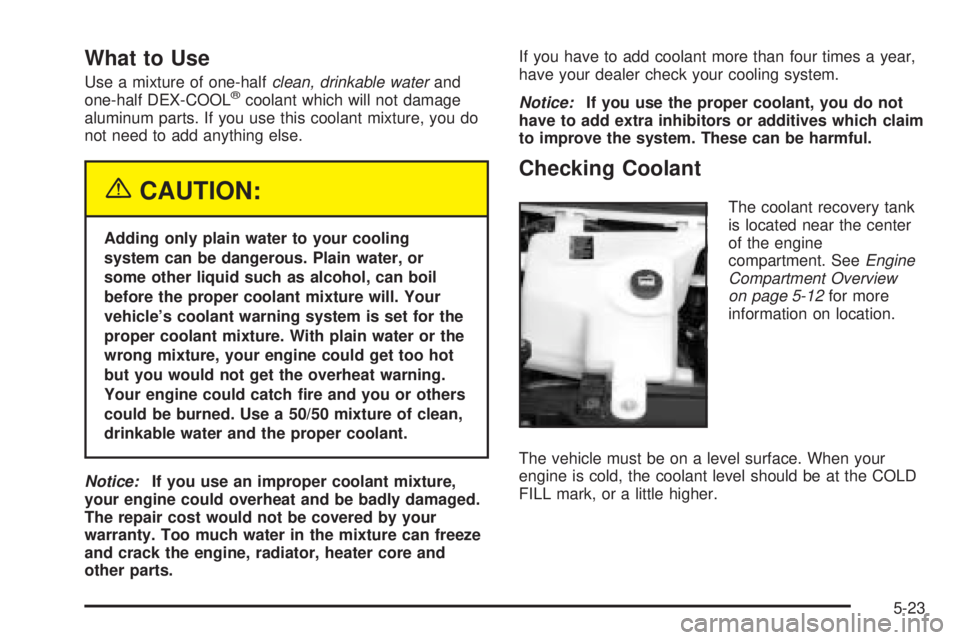 CHEVROLET EXPRESS 2005 Owners Manual What to Use
Use a mixture of one-halfclean, drinkable waterand
one-half DEX-COOL®coolant which will not damage
aluminum parts. If you use this coolant mixture, you do
not need to add anything else.
{