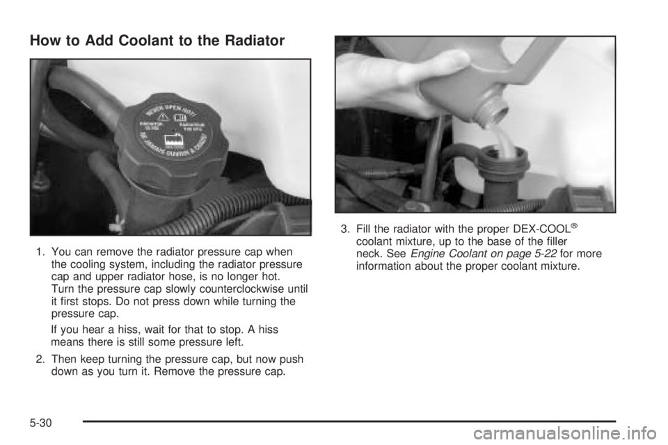 CHEVROLET EXPRESS 2005  Owners Manual How to Add Coolant to the Radiator
1. You can remove the radiator pressure cap when
the cooling system, including the radiator pressure
cap and upper radiator hose, is no longer hot.
Turn the pressure