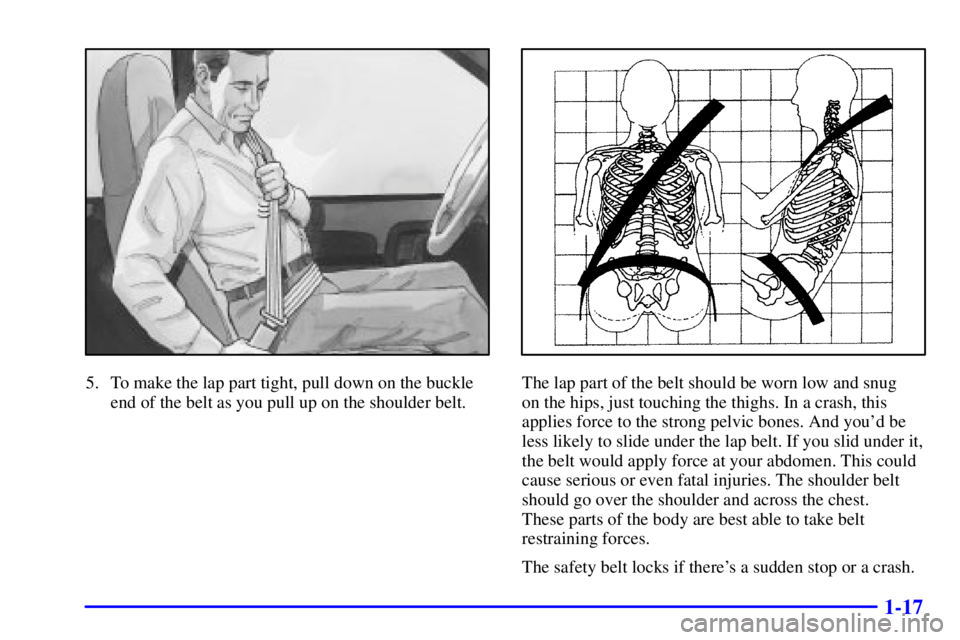 CHEVROLET EXPRESS 1999 Owners Manual 1-17
5. To make the lap part tight, pull down on the buckle
end of the belt as you pull up on the shoulder belt.The lap part of the belt should be worn low and snug 
on the hips, just touching the thi