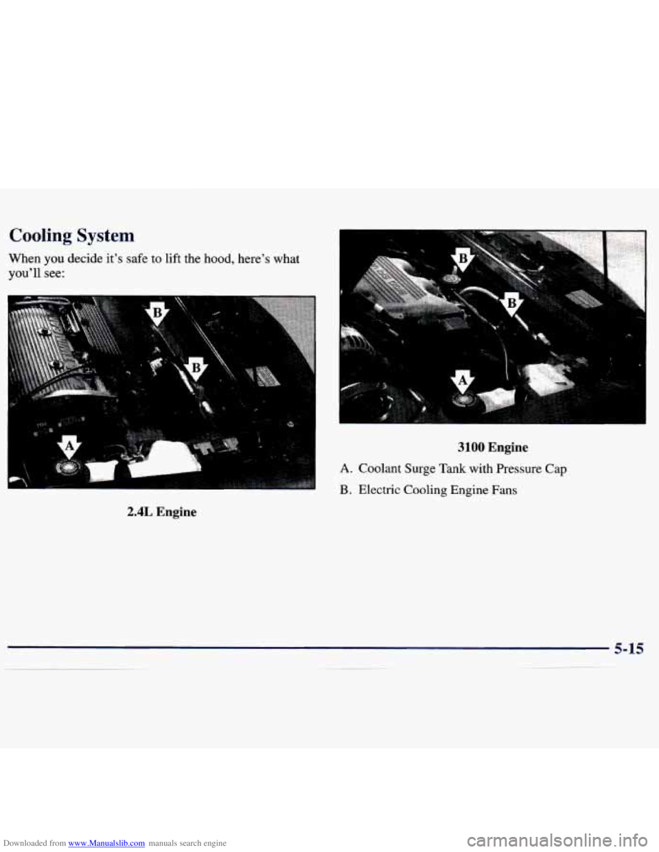 CHEVROLET MALIBU 1998 Owners Manual Downloaded from www.Manualslib.com manuals search engine Cooling System
When you decide it’s safe to lift the hood, here’s what
you’ll
see:
2.4L Engine
3100 Engine
A. Coolant Surge Tan CHEVROLET MALIBU 1998 Owners Manual Downloaded from www.Manualslib.com manuals search engine Cooling System
When you decide it’s safe to lift the hood, here’s what
you’ll
see:
2.4L Engine
3100 Engine
A. Coolant Surge Tan