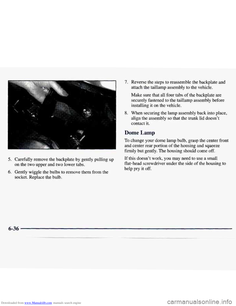 CHEVROLET MALIBU 1998 Owners Manual Downloaded from www.Manualslib.com manuals search engine 7.
5. Carefully remove the backplate by gently pulling up on the two upper and two lower tabs.
6. Gently wiggle the bulbs to CHEVROLET MALIBU 1998 Owners Manual Downloaded from www.Manualslib.com manuals search engine 7.
5. Carefully remove the backplate by gently pulling up on the two upper and two lower tabs.
6. Gently wiggle the bulbs to