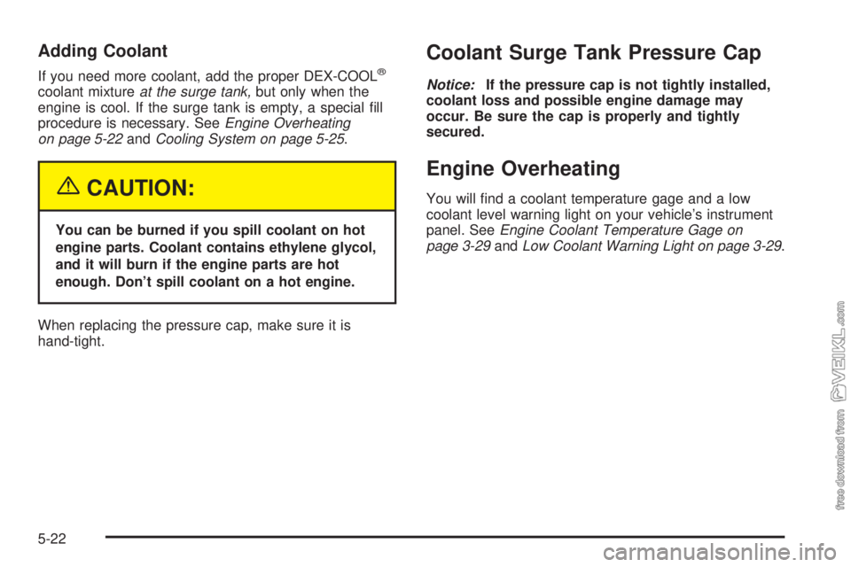 CHEVROLET CLASSIC 2004 Owners Manual Adding Coolant
If you need more coolant, add the proper DEX-COOL®
coolant mixtureat the surge tank,but only when the
engine is cool. If the surge tank is empty, a special fill
procedure is necessary CHEVROLET CLASSIC 2004 Owners Manual Adding Coolant
If you need more coolant, add the proper DEX-COOL®
coolant mixtureat the surge tank,but only when the
engine is cool. If the surge tank is empty, a special fill
procedure is necessary