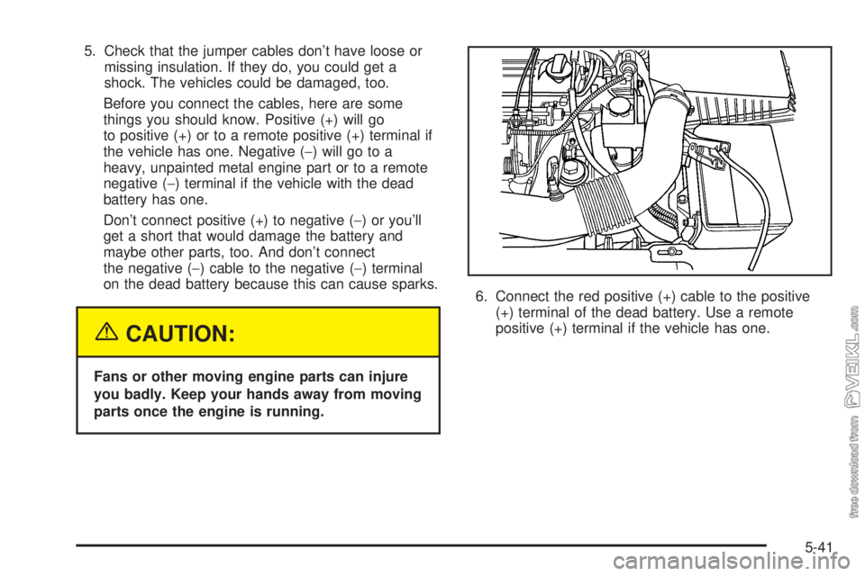 CHEVROLET CLASSIC 2004  Owners Manual 5. Check that the jumper cables don’t have loose or
missing insulation. If they do, you could get a
shock. The vehicles could be damaged, too.
Before you connect the cables, here are some
things you